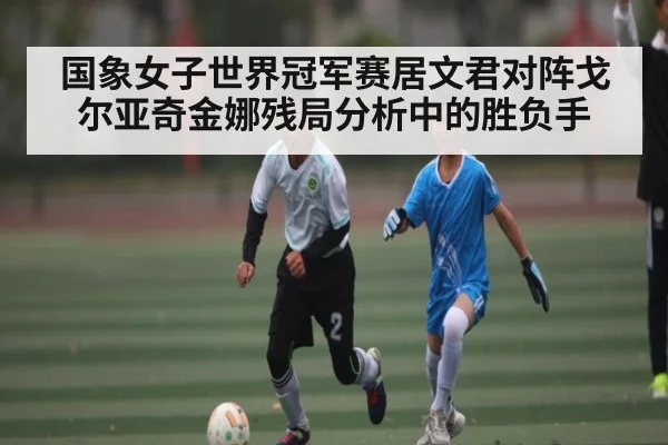 国象女子世界冠军赛居文君对阵戈尔亚奇金娜残局分析中的胜负手