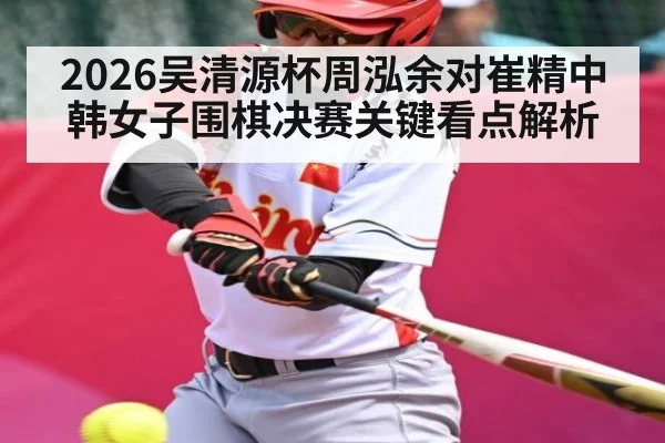 2026吴清源杯周泓余对崔精中韩女子围棋决赛关键看点解析